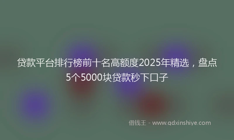 贷款平台排行榜前十名高额度2025年精选，盘点5个5000块贷款秒下口子