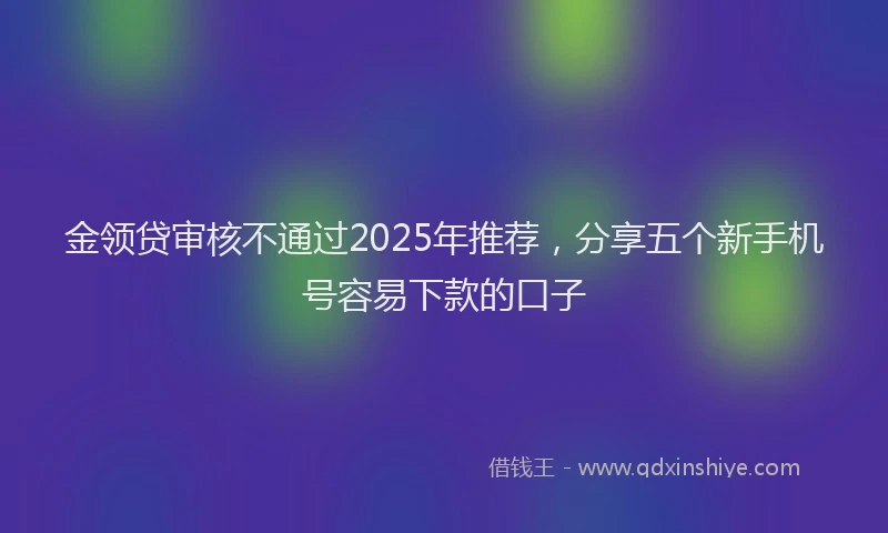 金领贷审核不通过2025年推荐，分享五个新手机号容易下款的口子