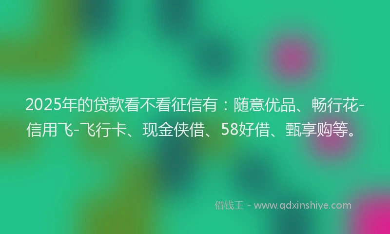 2025年的贷款看不看征信有：随意优品、畅行花-信用飞-飞行卡、现金侠借、58好借、甄享购等。