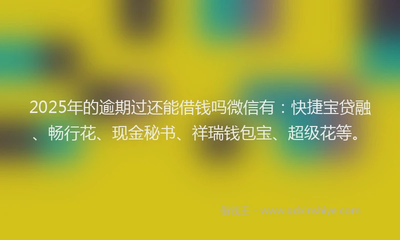 2025年的逾期过还能借钱吗微信有：快捷宝贷融、畅行花、现金秘书、祥瑞钱包宝、超级花等。