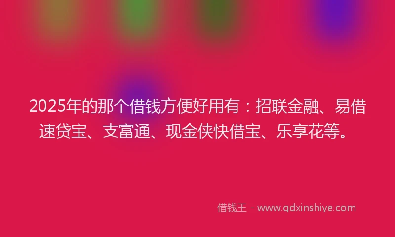 2025年的那个借钱方便好用有：招联金融、易借速贷宝、支富通、现金侠快借宝、乐享花等。