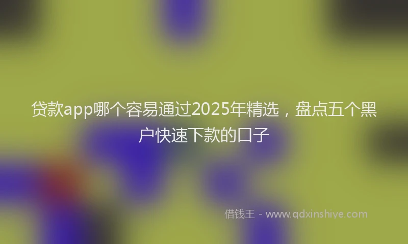 贷款app哪个容易通过2025年精选，盘点五个黑户快速下款的口子