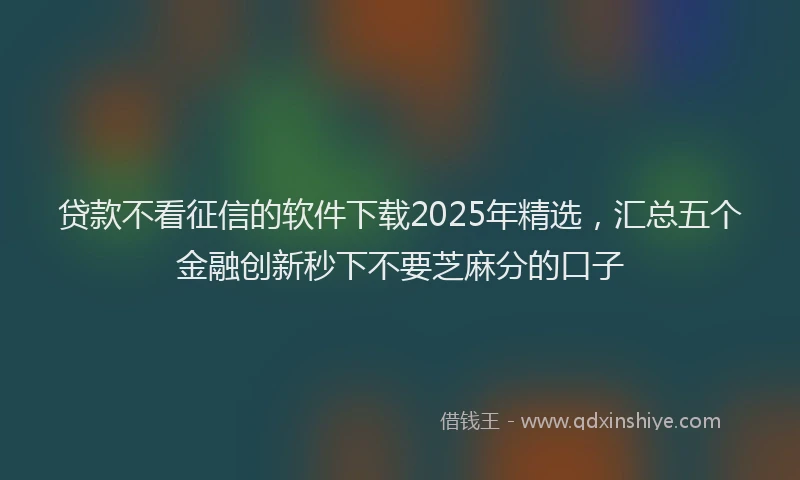 贷款不看征信的软件下载2025年精选，汇总五个金融创新秒下不要芝麻分的口子