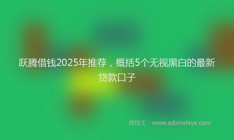 跃腾借钱2025年推荐，概括5个无视黑白的最新贷款口子