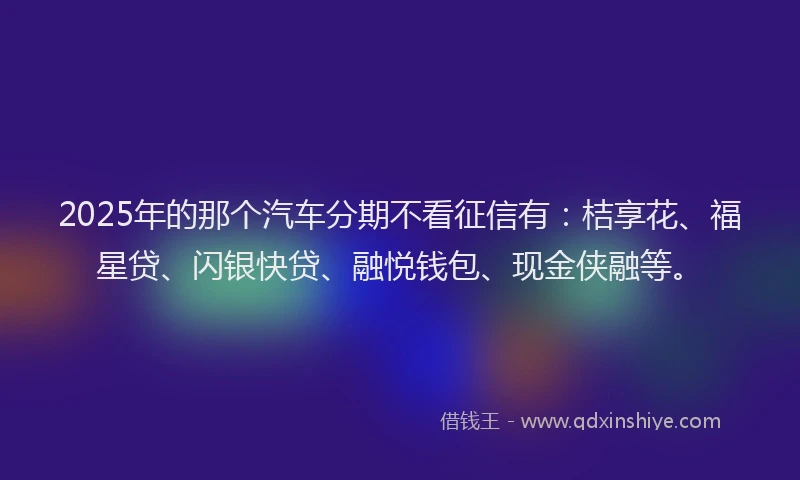 2025年的那个汽车分期不看征信有：桔享花、福星贷、闪银快贷、融悦钱包、现金侠融等。