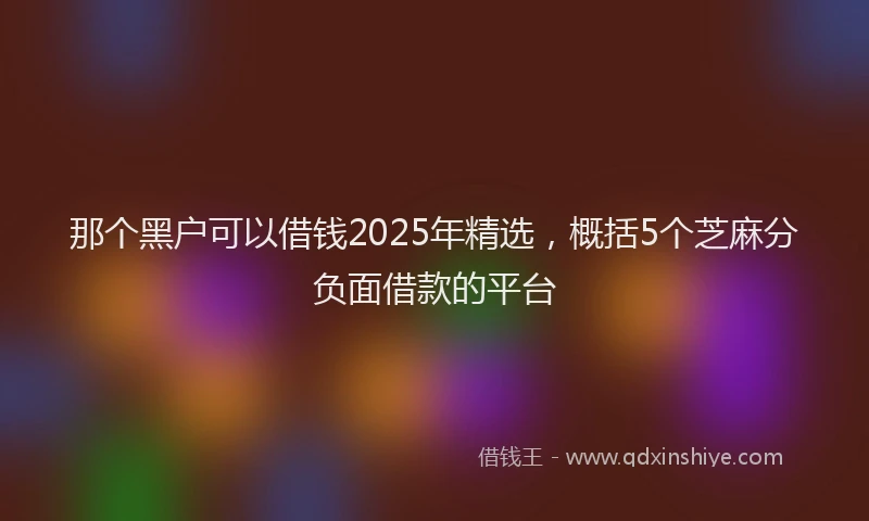那个黑户可以借钱2025年精选，概括5个芝麻分负面借款的平台