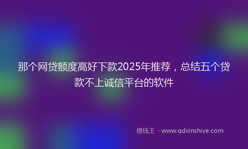 那个网贷额度高好下款2025年推荐，总结五个贷款不上诚信平台的软件
