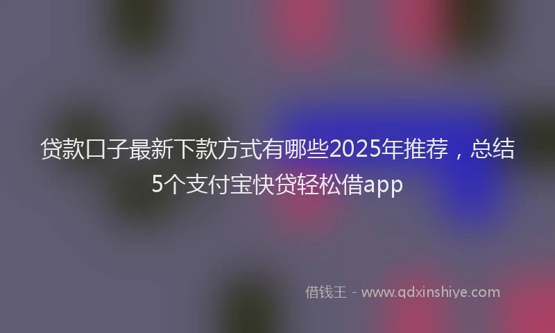 贷款口子最新下款方式有哪些2025年推荐，总结5个支付宝快贷轻松借app