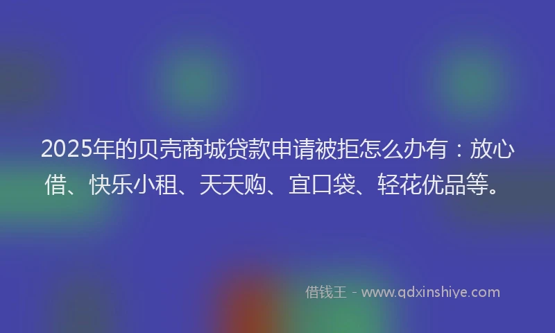 2025年的贝壳商城贷款申请被拒怎么办有：放心借、快乐小租、天天购、宜口袋、轻花优品等。