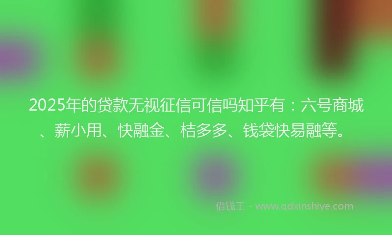 2025年的贷款无视征信可信吗知乎有：六号商城、薪小用、快融金、桔多多、钱袋快易融等。