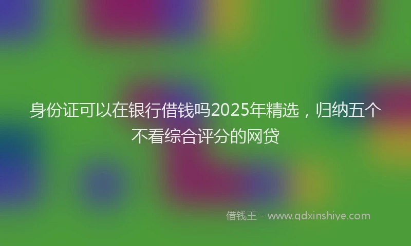 身份证可以在银行借钱吗2025年精选，归纳五个不看综合评分的网贷