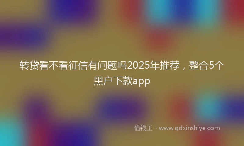 转贷看不看征信有问题吗2025年推荐，整合5个黑户下款app