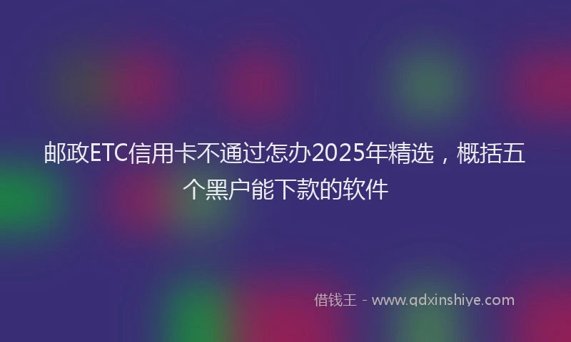 邮政ETC信用卡不通过怎办2025年精选，概括五个黑户能下款的软件