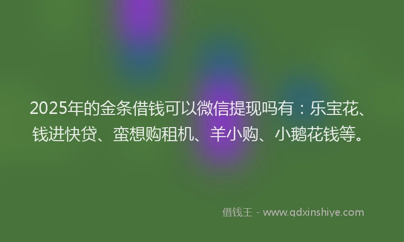 2025年的金条借钱可以微信提现吗有：乐宝花、钱进快贷、蛮想购租机、羊小购、小鹅花钱等。