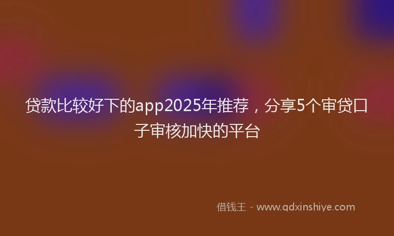 贷款比较好下的app2025年推荐，分享5个审贷口子审核加快的平台