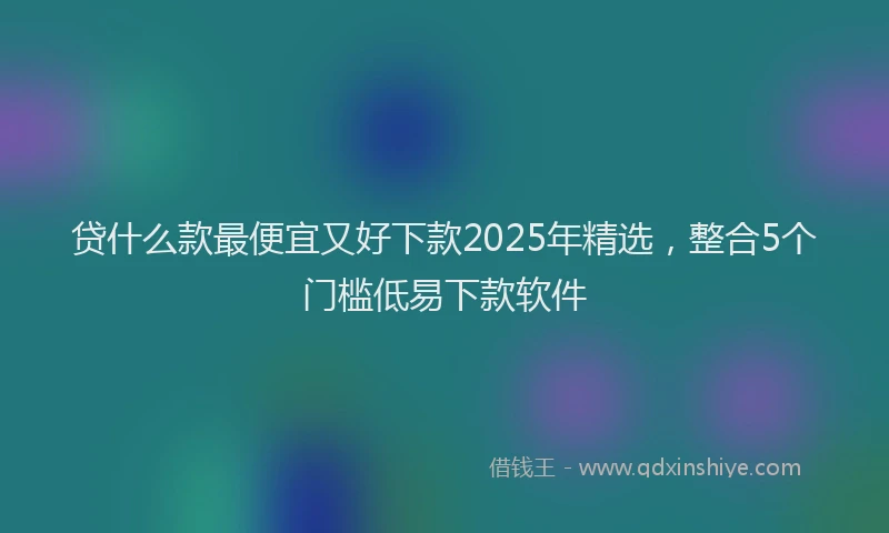 贷什么款最便宜又好下款2025年精选，整合5个门槛低易下款软件