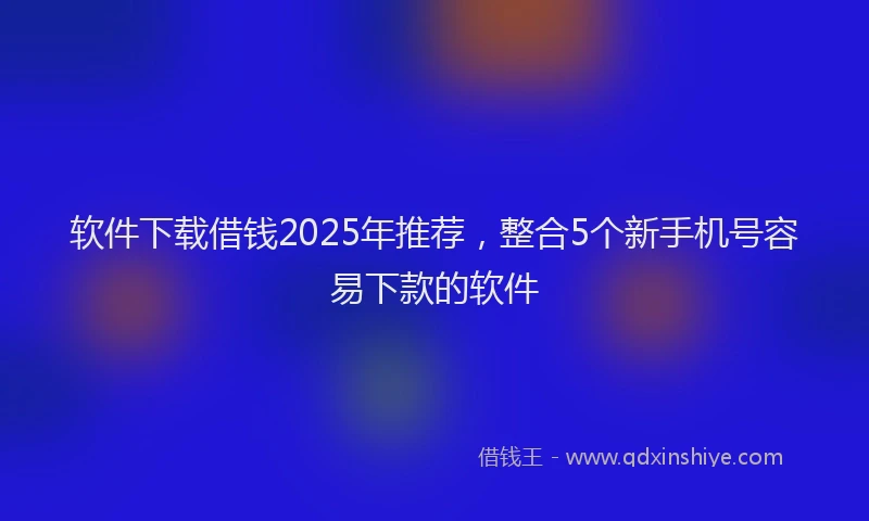 软件下载借钱2025年推荐，整合5个新手机号容易下款的软件