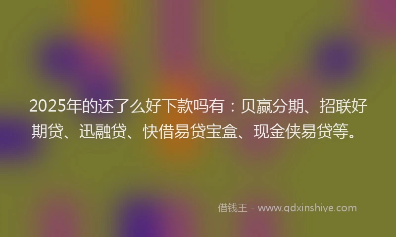 2025年的还了么好下款吗有：贝赢分期、招联好期贷、迅融贷、快借易贷宝盒、现金侠易贷等。