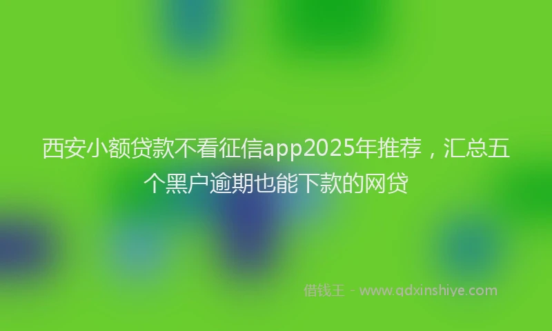 西安小额贷款不看征信app2025年推荐，汇总五个黑户逾期也能下款的网贷