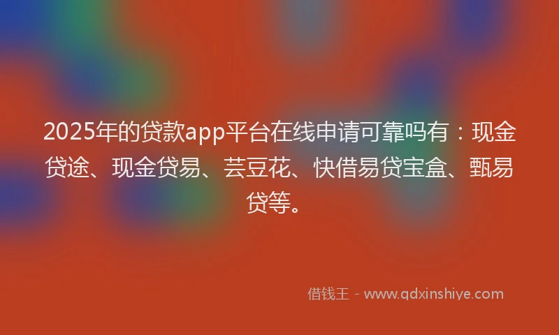2025年的贷款app平台在线申请可靠吗有：现金贷途、现金贷易、芸豆花、快借易贷宝盒、甄易贷等。