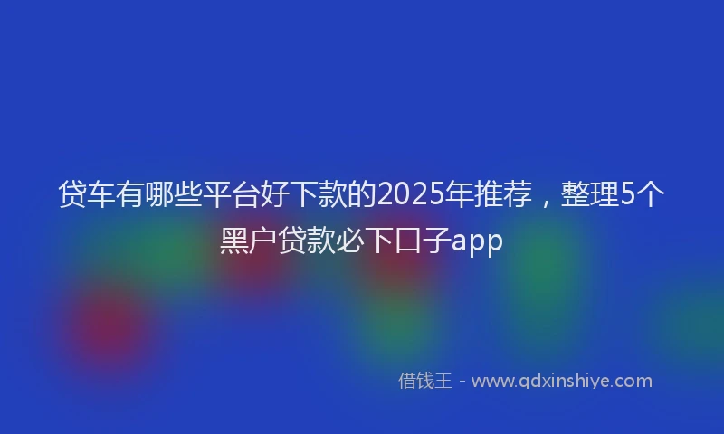 贷车有哪些平台好下款的2025年推荐，整理5个黑户贷款必下口子app