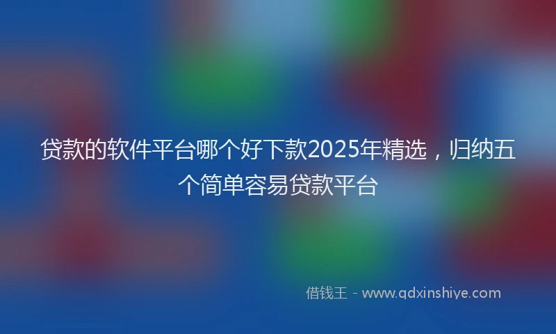 贷款的软件平台哪个好下款2025年精选，归纳五个简单容易贷款平台