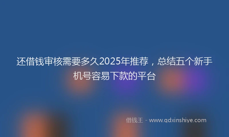 还借钱审核需要多久2025年推荐，总结五个新手机号容易下款的平台