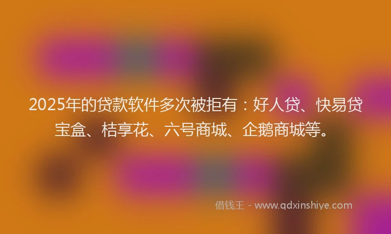 2025年的贷款软件多次被拒有：好人贷、快易贷宝盒、桔享花、六号商城、企鹅商城等。