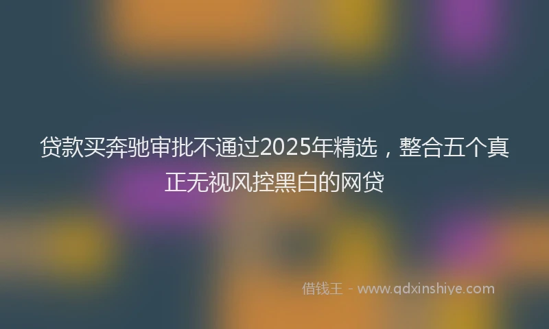 贷款买奔驰审批不通过2025年精选，整合五个真正无视风控黑白的网贷