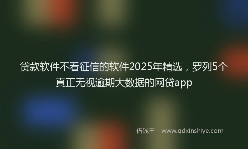贷款软件不看征信的软件2025年精选，罗列5个真正无视逾期大数据的网贷app