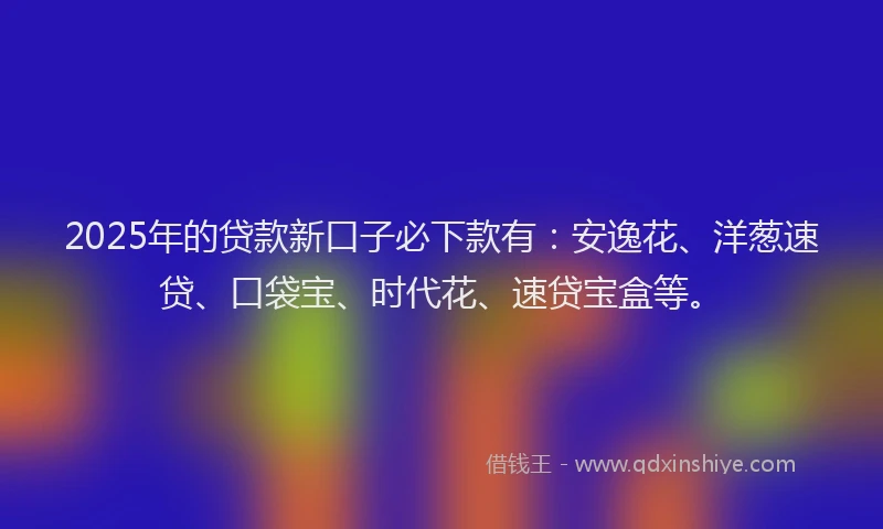 2025年的贷款新口子必下款有：安逸花、洋葱速贷、口袋宝、时代花、速贷宝盒等。