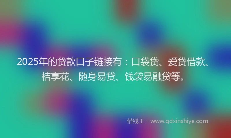 2025年的贷款口子链接有：口袋贷、爱贷借款、桔享花、随身易贷、钱袋易融贷等。