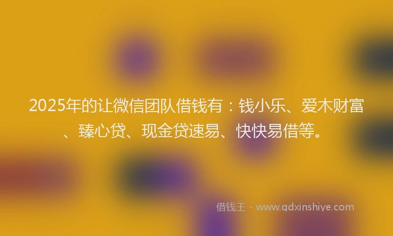 2025年的让微信团队借钱有：钱小乐、爱木财富、臻心贷、现金贷速易、快快易借等。