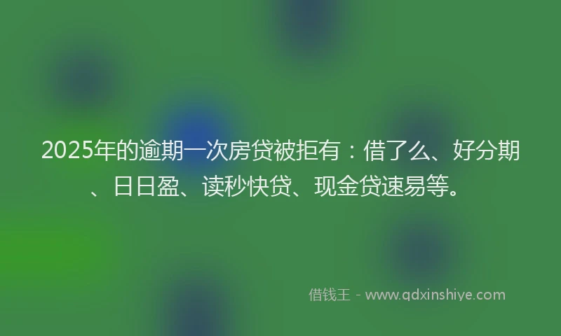 2025年的逾期一次房贷被拒有：借了么、好分期、日日盈、读秒快贷、现金贷速易等。