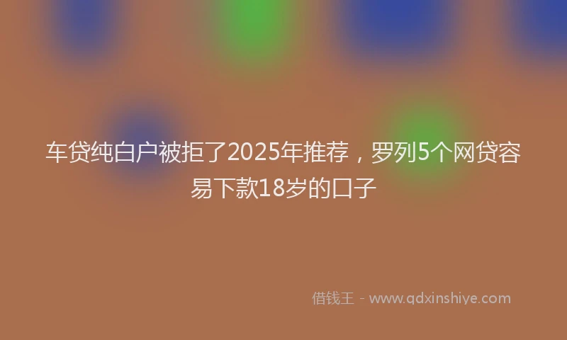 车贷纯白户被拒了2025年推荐，罗列5个网贷容易下款18岁的口子