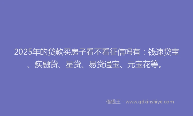 2025年的贷款买房子看不看征信吗有：钱速贷宝、疾融贷、星贷、易贷通宝、元宝花等。