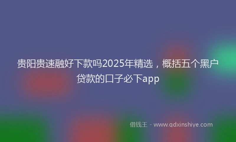 贵阳贵速融好下款吗2025年精选，概括五个黑户贷款的口子必下app