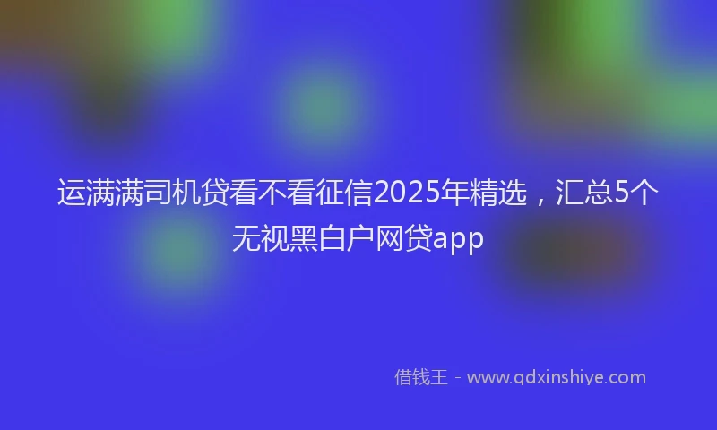 运满满司机贷看不看征信2025年精选，汇总5个无视黑白户网贷app