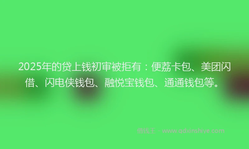 2025年的贷上钱初审被拒有：便荔卡包、美团闪借、闪电侠钱包、融悦宝钱包、通通钱包等。
