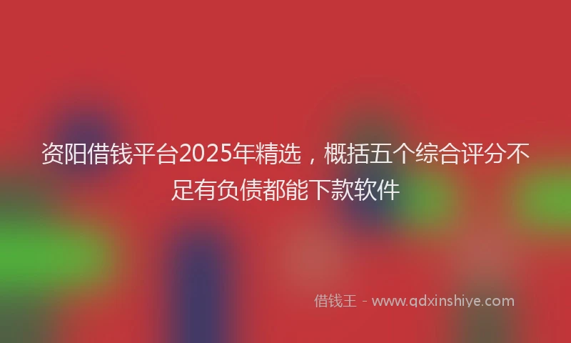 资阳借钱平台2025年精选，概括五个综合评分不足有负债都能下款软件