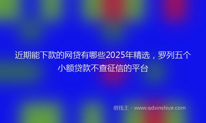 近期能下款的网贷有哪些2025年精选，罗列五个小额贷款不查征信的平台