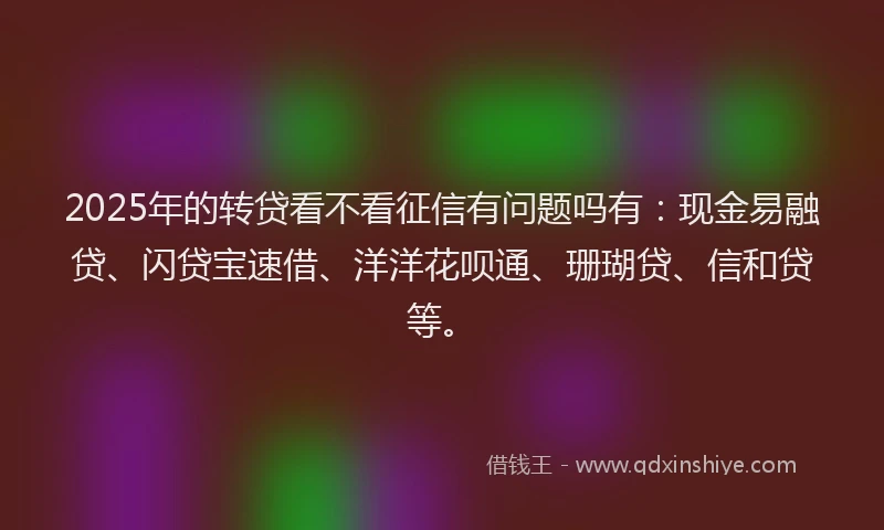 2025年的转贷看不看征信有问题吗有：现金易融贷、闪贷宝速借、洋洋花呗通、珊瑚贷、信和贷等。