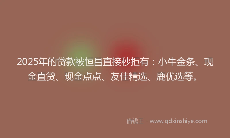 2025年的贷款被恒昌直接秒拒有：小牛金条、现金直贷、现金点点、友佳精选、鹿优选等。
