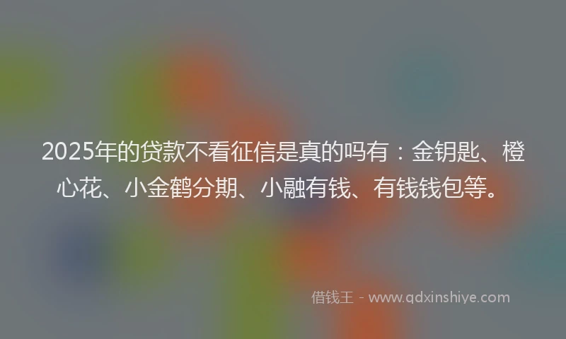 2025年的贷款不看征信是真的吗有：金钥匙、橙心花、小金鹤分期、小融有钱、有钱钱包等。