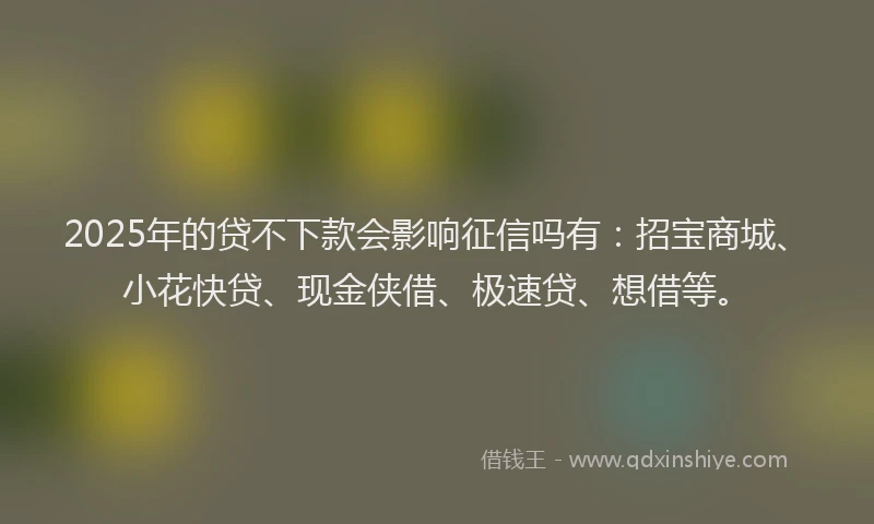 2025年的贷不下款会影响征信吗有：招宝商城、小花快贷、现金侠借、极速贷、想借等。