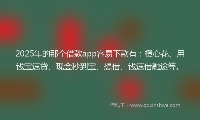 2025年的那个借款app容易下款有：橙心花、用钱宝速贷、现金秒到宝、想借、钱速借融途等。