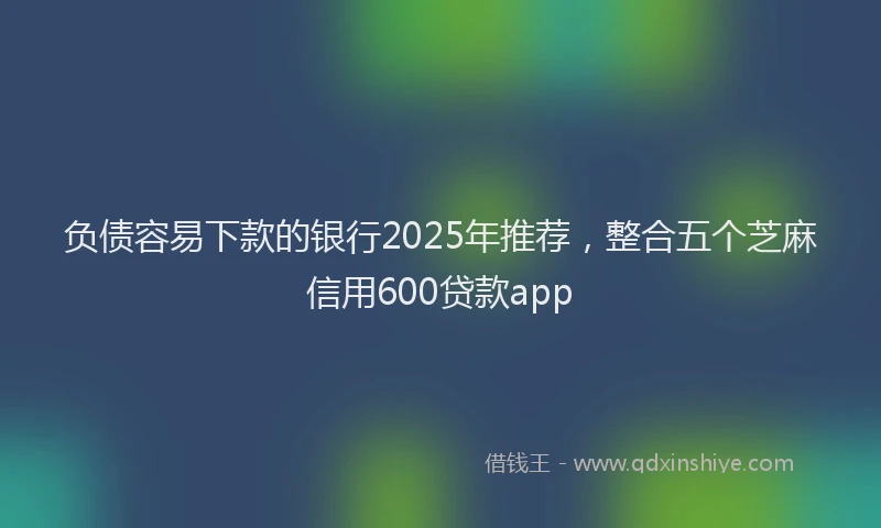 负债容易下款的银行2025年推荐，整合五个芝麻信用600贷款app