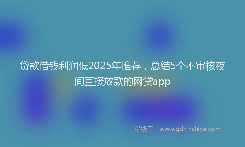 贷款借钱利润低2025年推荐，总结5个不审核夜间直接放款的网贷app