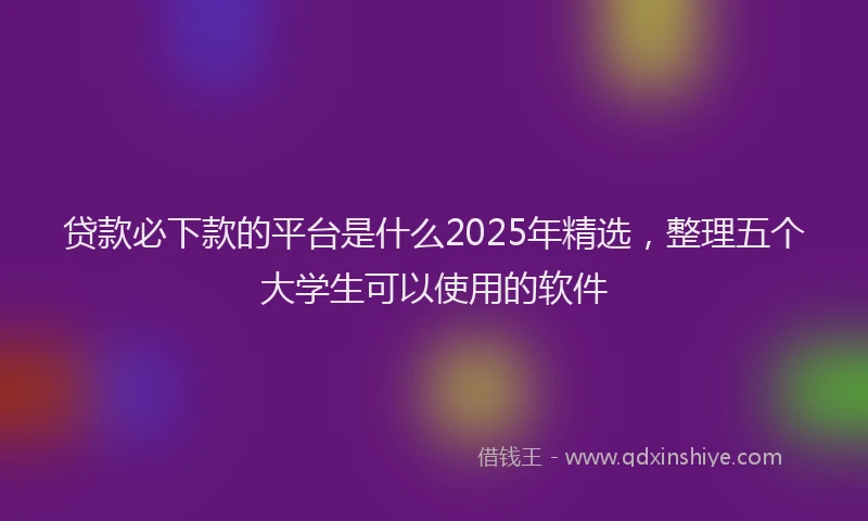 贷款必下款的平台是什么2025年精选，整理五个大学生可以使用的软件