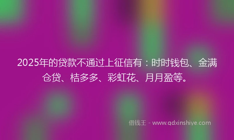 2025年的贷款不通过上征信有：时时钱包、金满仓贷、桔多多、彩虹花、月月盈等。